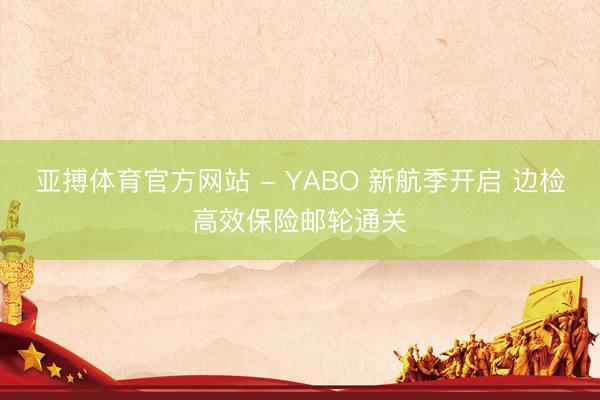 亚搏体育官方网站 - YABO 新航季开启 边检高效保险邮轮通关