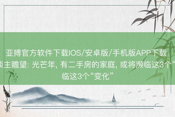 亚搏官方软件下载IOS/安卓版/手机版APP下载 有东谈主瞻望: 光芒年， 有二手房的家庭， 或将濒临这3个“变化”