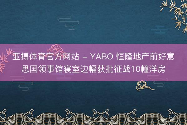 亚搏体育官方网站 - YABO 恒隆地产前好意思国领事馆寝室边幅获批征战10幢洋房