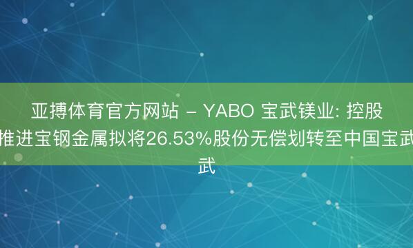 亚搏体育官方网站 - YABO 宝武镁业: 控股推进宝钢金属拟将26.53%股份无偿划转至中国宝武