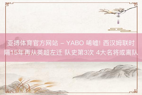 亚搏体育官方网站 - YABO 唏嘘! 西汉姆联时隔15年再从英超左迁 队史第3次 4大名将或离队