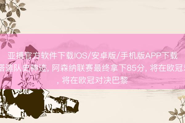 亚搏官方软件下载IOS/安卓版/手机版APP下载 阿尔特塔造队史神迹， 阿森纳联赛最终拿下85分， 将在欧冠对决巴黎