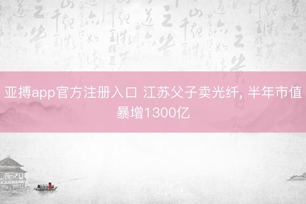 亚搏app官方注册入口 江苏父子卖光纤， 半年市值暴增1300亿