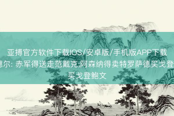 亚搏官方软件下载IOS/安卓版/手机版APP下载 沃德尔: 赤军得送走范戴克;阿森纳得卖特罗萨德买戈登鲍文