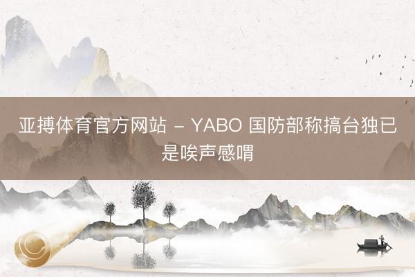 亚搏体育官方网站 - YABO 国防部称搞台独已是唉声感喟