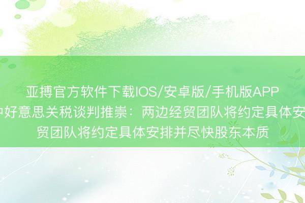 亚搏官方软件下载IOS/安卓版/手机版APP下载 商务部回话中好意思关税谈判推崇：两边经贸团队将约定具体安排并尽快股东本质