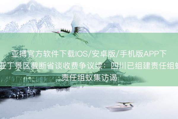 亚搏官方软件下载IOS/安卓版/手机版APP下载 稻城亚丁景区截断省谈收费争议续：四川已组建责任组蚁集访谒