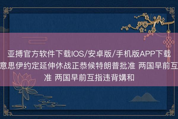 亚搏官方软件下载IOS/安卓版/手机版APP下载 Axios称好意思伊约定延伸休战正恭候特朗普批准 两国早前互指违背媾和