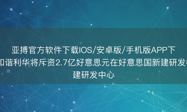 亚搏官方软件下载IOS/安卓版/手机版APP下载 和谐利华将斥资2.7亿好意思元在好意思国新建研发中心