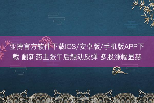 亚搏官方软件下载IOS/安卓版/手机版APP下载 翻新药主张午后触动反弹 多股涨幅显赫