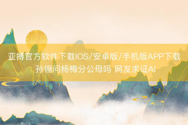 亚搏官方软件下载IOS/安卓版/手机版APP下载 孙俪问杨梅分公母吗 网友求证AI