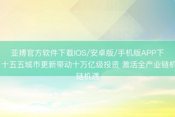 亚搏官方软件下载IOS/安卓版/手机版APP下载 十五五城市更新带动十万亿级投资 激活全产业链机遇