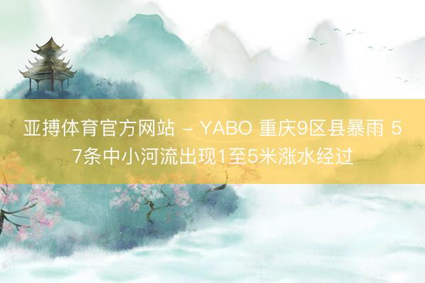 亚搏体育官方网站 - YABO 重庆9区县暴雨 57条中小河流出现1至5米涨水经过