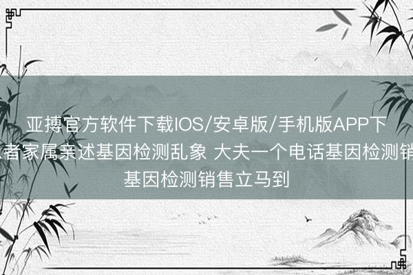 亚搏官方软件下载IOS/安卓版/手机版APP下载 癌症患者家属亲述基因检测乱象 大夫一个电话基因检测销售立马到