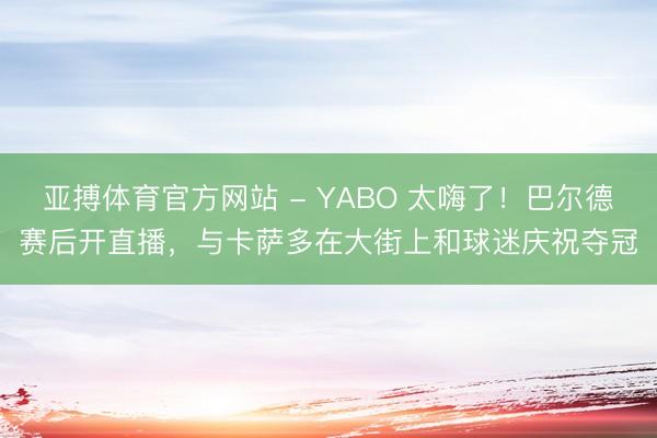 亚搏体育官方网站 - YABO 太嗨了！巴尔德赛后开直播，与卡萨多在大街上和球迷庆祝夺冠