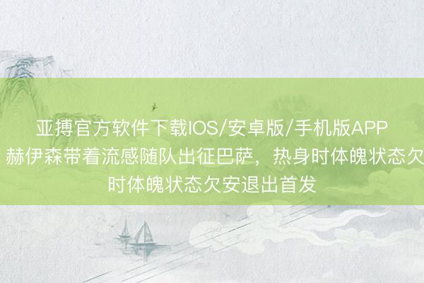 亚搏官方软件下载IOS/安卓版/手机版APP下载 马卡：赫伊森带着流感随队出征巴萨，热身时体魄状态欠安退出首发
