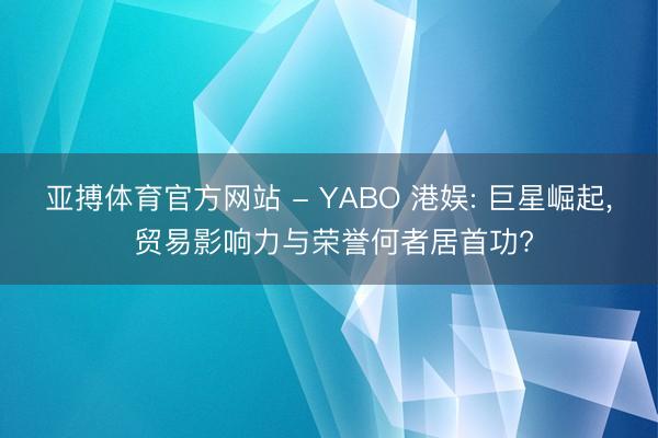 亚搏体育官方网站 - YABO 港娱: 巨星崛起， 贸易影响力与荣誉何者居首功?