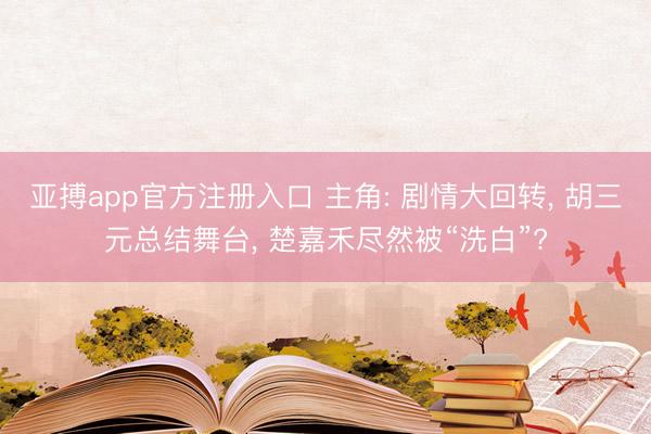 亚搏app官方注册入口 主角: 剧情大回转， 胡三元总结舞台， 楚嘉禾尽然被“洗白”?