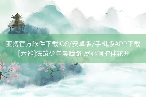亚搏官方软件下载IOS/安卓版/手机版APP下载 [六巡]法筑少年晨曦路 尽心呵护伴花开