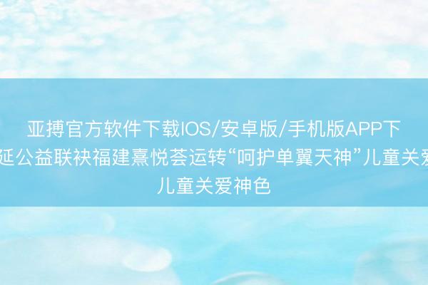 亚搏官方软件下载IOS/安卓版/手机版APP下载 福延公益联袂福建熹悦荟运转“呵护单翼天神”儿童关爱神色