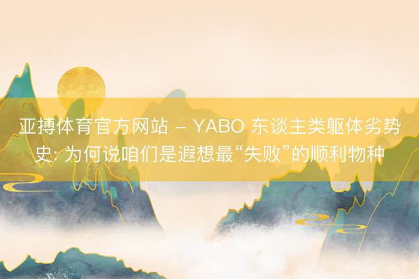亚搏体育官方网站 - YABO 东谈主类躯体劣势史: 为何说咱们是遐想最“失败”的顺利物种