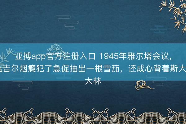 亚搏app官方注册入口 1945年雅尔塔会议， 丘吉尔烟瘾犯了急促抽出一根雪茄，还成心背着斯大林