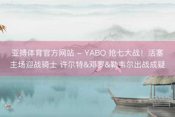 亚搏体育官方网站 - YABO 抢七大战！活塞主场迎战骑士 许尔特&邓罗&勒韦尔出战成疑