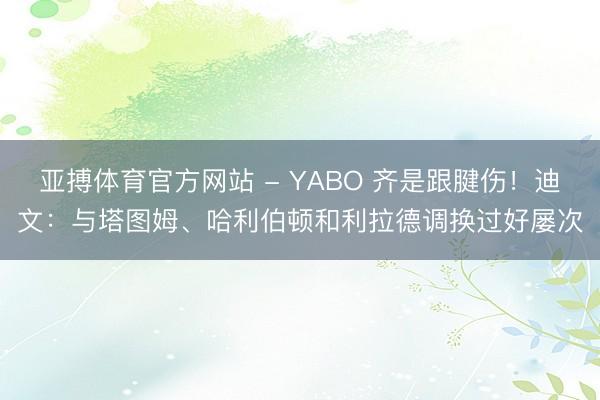 亚搏体育官方网站 - YABO 齐是跟腱伤！迪文：与塔图姆、哈利伯顿和利拉德调换过好屡次