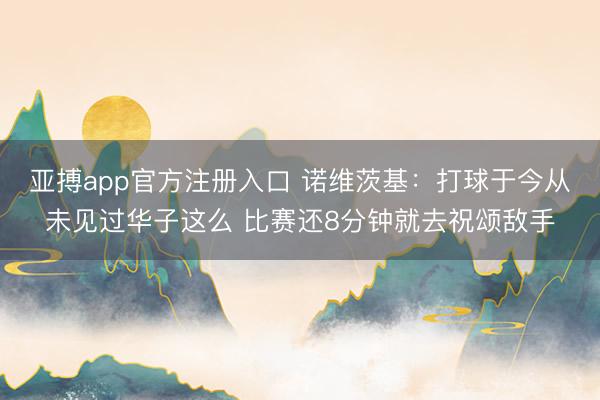 亚搏app官方注册入口 诺维茨基：打球于今从未见过华子这么 比赛还8分钟就去祝颂敌手