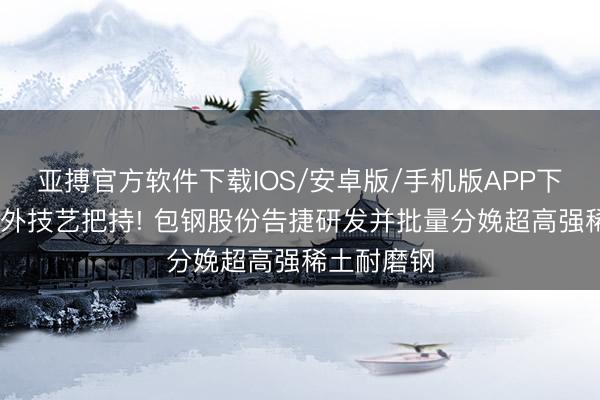 亚搏官方软件下载IOS/安卓版/手机版APP下载 冲破海外技艺把持! 包钢股份告捷研发并批量分娩超高强稀土耐磨钢
