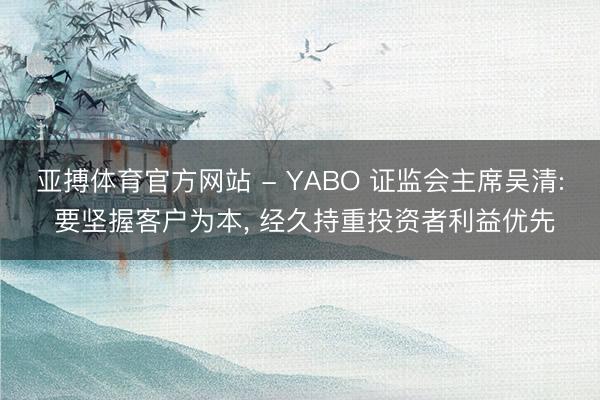 亚搏体育官方网站 - YABO 证监会主席吴清: 要坚握客户为本， 经久持重投资者利益优先