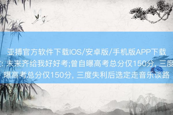 亚搏官方软件下载IOS/安卓版/手机版APP下载 李荣浩指点十一年发文: 未来齐给我好好考;曾自曝高考总分仅150分， 三度失利后选定走音乐谈路