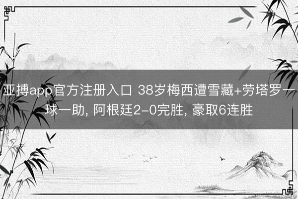 亚搏app官方注册入口 38岁梅西遭雪藏+劳塔罗一球一助， 阿根廷2-0完胜， 豪取6连胜