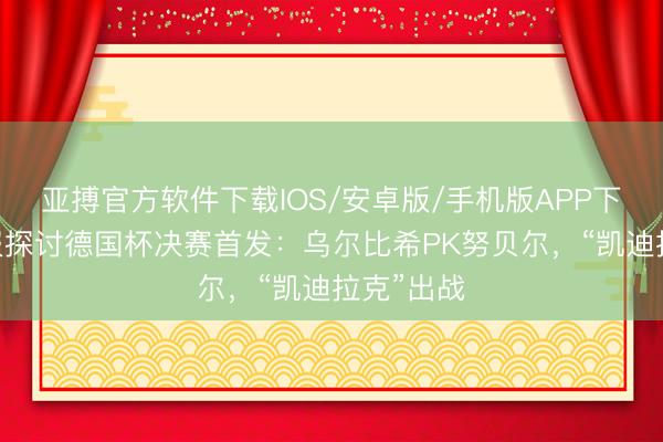 亚搏官方软件下载IOS/安卓版/手机版APP下载 图片报探讨德国杯决赛首发：乌尔比希PK努贝尔，“凯迪拉克”出战