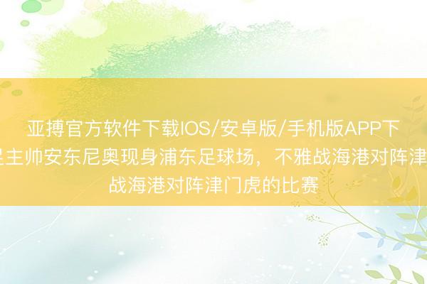 亚搏官方软件下载IOS/安卓版/手机版APP下载 U23国足主帅安东尼奥现身浦东足球场，不雅战海港对阵津门虎的比赛
