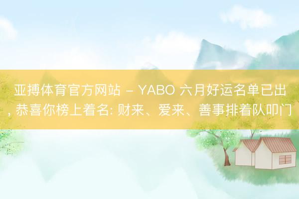 亚搏体育官方网站 - YABO 六月好运名单已出， 恭喜你榜上着名: 财来、爱来、善事排着队叩门