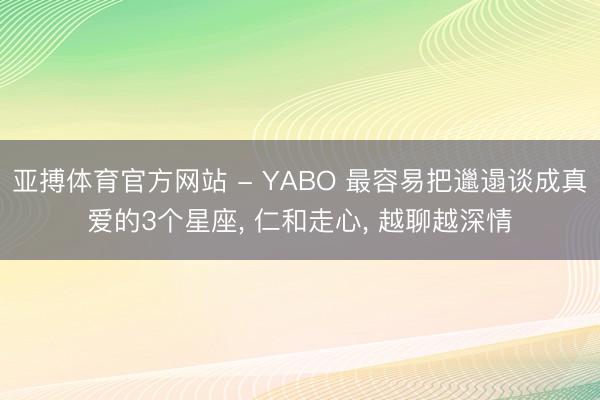 亚搏体育官方网站 - YABO 最容易把邋遢谈成真爱的3个星座， 仁和走心， 越聊越深情