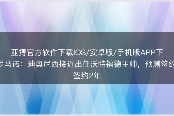 亚搏官方软件下载IOS/安卓版/手机版APP下载 罗马诺：迪奥尼西接近出任沃特福德主帅，预测签约2年
