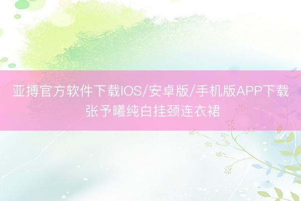 亚搏官方软件下载IOS/安卓版/手机版APP下载 张予曦纯白挂颈连衣裙