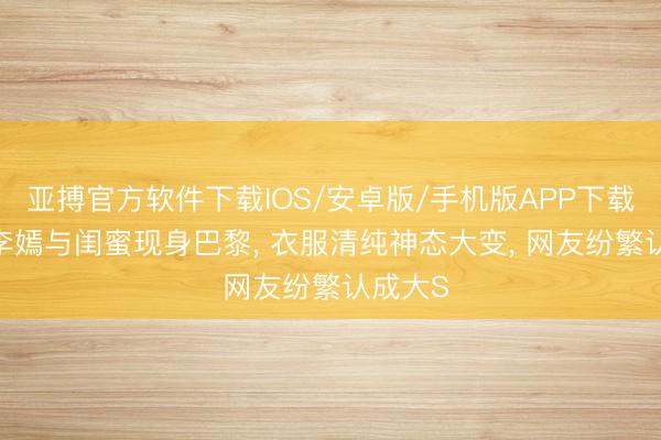 亚搏官方软件下载IOS/安卓版/手机版APP下载 20岁李嫣与闺蜜现身巴黎， 衣服清纯神态大变， 网友纷繁认成大S