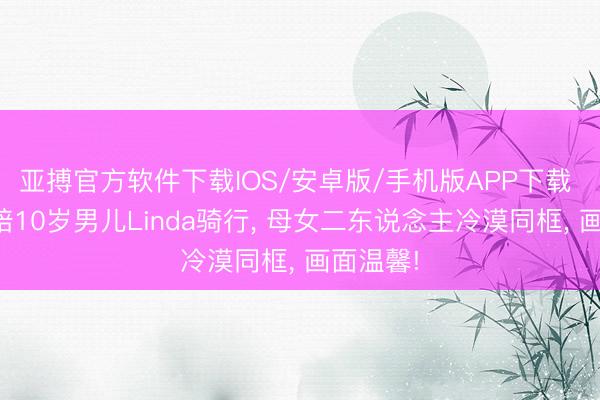 亚搏官方软件下载IOS/安卓版/手机版APP下载 章泽天陪10岁男儿Linda骑行， 母女二东说念主冷漠同框， 画面温馨!