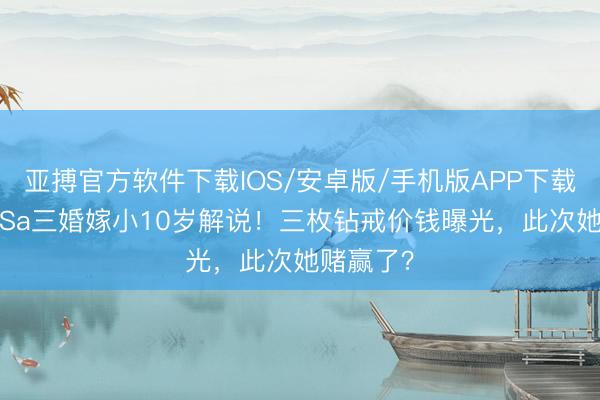 亚搏官方软件下载IOS/安卓版/手机版APP下载 43岁阿Sa三婚嫁小10岁解说！三枚钻戒价钱曝光，此次她赌赢了？
