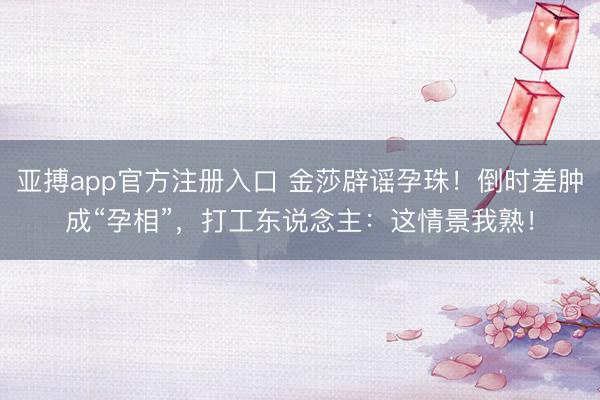 亚搏app官方注册入口 金莎辟谣孕珠！倒时差肿成“孕相”，打工东说念主：这情景我熟！