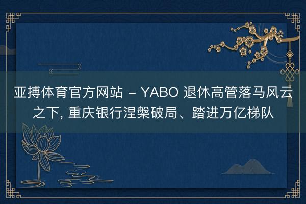 亚搏体育官方网站 - YABO 退休高管落马风云之下， 重庆银行涅槃破局、踏进万亿梯队