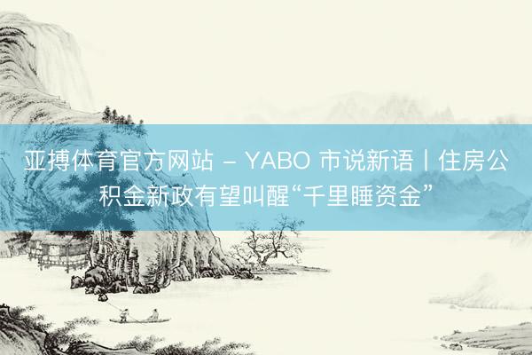 亚搏体育官方网站 - YABO 市说新语丨住房公积金新政有望叫醒“千里睡资金”