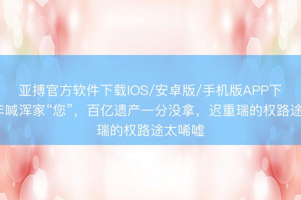 亚搏官方软件下载IOS/安卓版/手机版APP下载 36年喊浑家“您”，百亿遗产一分没拿，迟重瑞的权路途太唏嘘