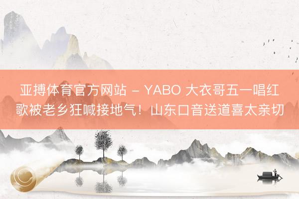 亚搏体育官方网站 - YABO 大衣哥五一唱红歌被老乡狂喊接地气！山东口音送道喜太亲切