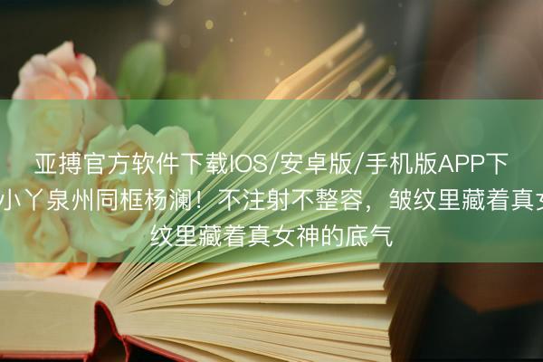 亚搏官方软件下载IOS/安卓版/手机版APP下载 58岁王小丫泉州同框杨澜！不注射不整容，皱纹里藏着真女神的底气