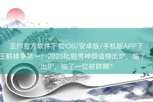 亚搏官方软件下载IOS/安卓版/手机版APP下载 张凌赫王鹤棣争第一！2026陆剧男神颜值榜出炉，临了一位被群嘲？