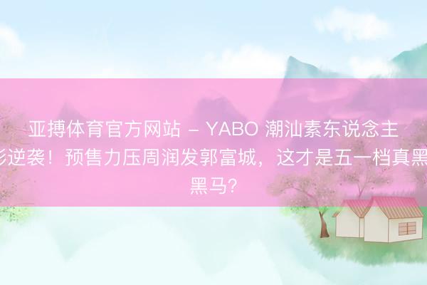 亚搏体育官方网站 - YABO 潮汕素东说念主电影逆袭！预售力压周润发郭富城，这才是五一档真黑马？